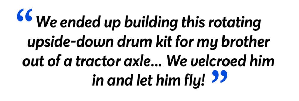 "We ended up building this rotating upside-down drum kit for my brotherout of a tractor axle... We velcroed himin and let him fly!"